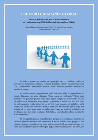 CREANDO CIDADANÍA GLOBAL
Proxecto de Educación para o Desenvolvemento
en colaboración coa ONG Solidariedade Internacional Galicia
Materia Educación Ético-Cívica (4º ESO). CPI Virxe da Cela. Monfero
Curso académico 2014-2015
En todo o curso, nas sesións de educación para a cidadanía, estivemos
involucrados nun proxecto chamado “Creando Cidadanía Global” en colaboración coa
ONG Solidariedade Internacional Galicia. Neste proxecto puidemos aprender un
montón de cousas.
Na primeira sesión, propuxéronnos unha actividade sobre as desigualdades do
mundo. Fixeramos un xogo, chamado, “Quen quere ser millonario”. Neste xogo
puidemos ver que para que uns teñan algo, alguén sempre sae prexudicado. Un dos
exemplos que se amosaba no xogo era que che podía tocar un viaxe de luxo, con todos
os gastos pagados e unha persoa ao teu servizo. Aquí atopamos un gañador e unha
vítima, que se tiña que fastidiar e estar ás ordes dun descoñecido. Pero o xogo non
acababa aí, xa que, había máis exemplos como casos de mulleres traballando na
prostitución e as súas malas condicións de traballo, e tamén falaban sobre a explotación
infantil nas minas…
Xa na segunda reunión, preguntáronnos que era a cooperación, e mediante un
cacho de plastilina tiñámolo que representar. E foi un traballo duro, porque xa nos
custaba expresalo con palabras, xa canto máis representalo.O que máis puidemos ver,
tanto individualmente como posterior por grupos, foron “construcións” de torres, nas
 