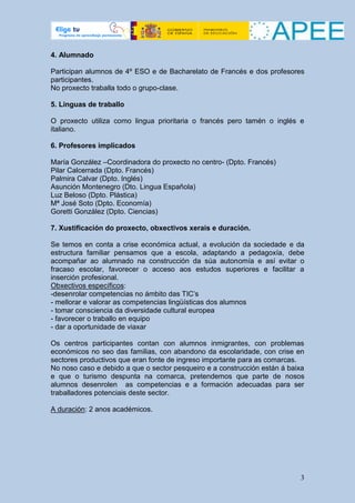 4. Alumnado

Participan alumnos de 4º ESO e de Bacharelato de Francés e dos profesores
participantes.
No proxecto traballa todo o grupo-clase.

5. Linguas de traballo

O proxecto utiliza como lingua prioritaria o francés pero tamén o inglés e
italiano.

6. Profesores implicados

María González –Coordinadora do proxecto no centro- (Dpto. Francés)
Pilar Calcerrada (Dpto. Francés)
Palmira Calvar (Dpto. Inglés)
Asunción Montenegro (Dto. Lingua Española)
Luz Beloso (Dpto. Plástica)
Mª José Soto (Dpto. Economía)
Goretti González (Dpto. Ciencias)

7. Xustificación do proxecto, obxectivos xerais e duración.

Se temos en conta a crise económica actual, a evolución da sociedade e da
estructura familiar pensamos que a escola, adaptando a pedagoxía, debe
acompañar ao alumnado na construcción da súa autonomía e así evitar o
fracaso escolar, favorecer o acceso aos estudos superiores e facilitar a
inserción profesional.
Obxectivos específicos:
-desenrolar competencias no ámbito das TIC’s
- mellorar e valorar as competencias lingüísticas dos alumnos
- tomar consciencia da diversidade cultural europea
- favorecer o traballo en equipo
- dar a oportunidade de viaxar

Os centros participantes contan con alumnos inmigrantes, con problemas
económicos no seo das familias, con abandono da escolaridade, con crise en
sectores productivos que eran fonte de ingreso importante para as comarcas.
No noso caso e debido a que o sector pesqueiro e a construcción están á baixa
e que o turismo despunta na comarca, pretendemos que parte de nosos
alumnos desenrolen as competencias e a formación adecuadas para ser
traballadores potenciais deste sector.

A duración: 2 anos académicos.




                                                                           3
 