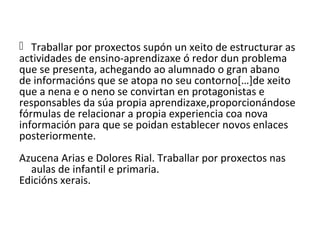  Traballar por proxectos supón un xeito de estructurar as
actividades de ensino-aprendizaxe ó redor dun problema
que se presenta, achegando ao alumnado o gran abano
de informacións que se atopa no seu contorno[…]de xeito
que a nena e o neno se convirtan en protagonistas e
responsables da súa propia aprendizaxe,proporcionándose
fórmulas de relacionar a propia experiencia coa nova
información para que se poidan establecer novos enlaces
posteriormente.
Azucena Arias e Dolores Rial. Traballar por proxectos nas
aulas de infantil e primaria.
Edicións xerais.
 