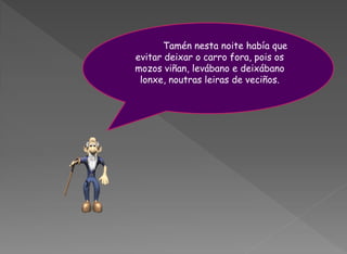 Tamén nesta noite había que
evitar deixar o carro fora, pois os
mozos viñan, levábano e deixábano
 lonxe, noutras leiras de veciños.
 