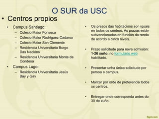 O SUR da USC
• Campus Santiago:
– Colexio Maior Fonseca
– Colexio Maior Rodríguez Cadarso
– Colexio Maior San Clemente
– Residencia Universitaria Burgo
Das Nacións
– Residencia Universitaria Monte da
Condesa
• Campus Lugo:
– Residencia Universitaria Jesús
Bay y Gay
• Os prezos das habitacións son iguais
en todos os centros. As prazas están
subvencionadas en función da renda
de acordo a cinco niveis.
• Prazo solicitude para nova admisión:
1-26 xuño, no formulario web
habilitado.
• Presentar unha única solicitude por
persoa e campus.
• Marcar por orde de preferencia todos
os centros.
• Entregar onde corresponda antes do
30 de xuño.
• Centros propios
 