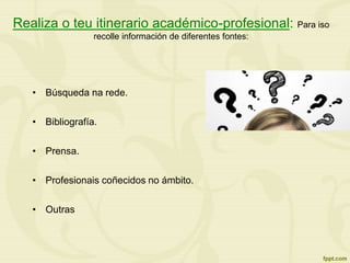 Realiza o teu itinerario académico-profesional: Para iso
recolle información de diferentes fontes:
• Búsqueda na rede.
• Bibliografía.
• Prensa.
• Profesionais coñecidos no ámbito.
• Outras
 