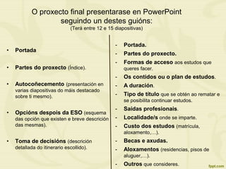O proxecto final presentarase en PowerPoint
seguindo un destes guións:
(Terá entre 12 e 15 diapositivas)
• Portada
• Partes do proxecto (Índice).
• Autocoñecemento (presentación en
varias diapositivas do máis destacado
sobre ti mesmo).
• Opcións despois da ESO (esquema
das opción que existen e breve descrición
das mesmas).
• Toma de decisións (descrición
detallada do itinerario escollido).
- Portada.
- Partes do proxecto.
- Formas de acceso aos estudos que
queres facer.
- Os contidos ou o plan de estudos.
- A duración.
- Tipo de título que se obtén ao rematar e
se posibilita continuar estudos.
- Saídas profesionais.
- Localidade/s onde se imparte.
- Custo dos estudos (matrícula,
aloxamento,…).
- Becas e axudas.
- Aloxamentos (residencias, pisos de
aluguer,…).
- Outros que consideres.
 
