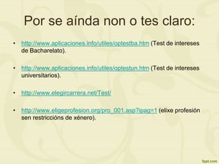 Por se aínda non o tes claro:
• http://www.aplicaciones.info/utiles/optestba.htm (Test de intereses
de Bacharelato).
• http://www.aplicaciones.info/utiles/optestun.htm (Test de intereses
universitarios).
• http://www.elegircarrera.net/Test/
• http://www.eligeprofesion.org/pro_001.asp?ipag=1 (elixe profesión
sen restriccións de xénero).
 
