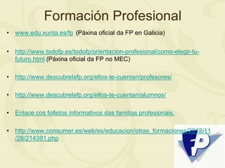 Formación Profesional
• www.edu.xunta.es/fp (Páxina oficial da FP en Galicia)
• http://www.todofp.es/todofp/orientacion-profesional/como-elegir-tu-
futuro.html (Páxina oficial da FP no MEC)
• http://www.descubrelafp.org/ellos-te-cuentan/profesores/
• http://www.descubrelafp.org/ellos-te-cuentan/alumnos/
• Enlace cos folletos informativos das familias profesionais.
• http://www.consumer.es/web/es/educacion/otras_formaciones/2012/11
/28/214391.php
 