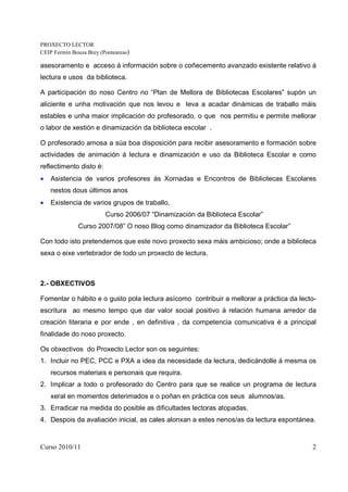 PROXECTO LECTOR
CEIP Fermín Bouza Brey (Ponteareas)

asesoramento e acceso á información sobre o coñecemento avanzado existente relativo á
lectura e usos da biblioteca.

A participación do noso Centro no “Plan de Mellora de Bibliotecas Escolares” supón un
aliciente e unha motivación que nos levou e leva a acadar dinámicas de traballo máis
estables e unha maior implicación do profesorado, o que nos permitiu e permite mellorar
o labor de xestión e dinamización da biblioteca escolar .

O profesorado amosa a súa boa disposición para recibir asesoramento e formación sobre
actividades de animación á lectura e dinamización e uso da Biblioteca Escolar e como
reflectimento disto é:
•   Asistencia de varios profesores ás Xornadas e Encontros de Bibliotecas Escolares
    nestos dous últimos anos
•   Existencia de varios grupos de traballo,
                         Curso 2006/07 “Dinamización da Biblioteca Escolar”
              Curso 2007/08” O noso Blog como dinamizador da Biblioteca Escolar”

Con todo isto pretendemos que este novo proxecto sexa máis ambicioso; onde a biblioteca
sexa o eixe vertebrador de todo un proxecto de lectura.



2.- OBXECTIVOS

Fomentar o hábito e o gusto pola lectura asícomo contribuir a mellorar a práctica da lecto-
escritura ao mesmo tempo que dar valor social positivo à relación humana arredor da
creación literaria e por ende , en definitiva , da competencia comunicativa é a principal
finalidade do noso proxecto.

Os obxectivos do Proxecto Lector son os seguintes:
1. Incluir no PEC, PCC e PXA a idea da necesidade da lectura, dedicándolle á mesma os
    recursos materiais e personais que requira.
2. Implicar a todo o profesorado do Centro para que se realice un programa de lectura
    xeral en momentos deterimados e o poñan en práctica cos seus alumnos/as.
3. Erradicar na medida do posible as dificultades lectoras atopadas.
4. Despois da avaliación inicial, as cales alonxan a estes nenos/as da lectura espontánea.


Curso 2010/11                                                                            2
 