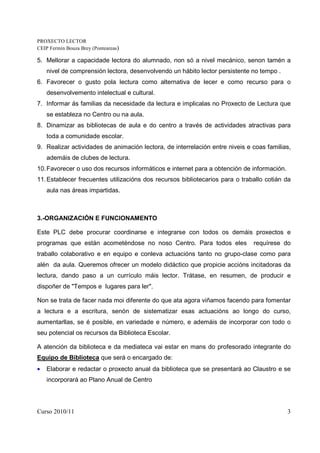 PROXECTO LECTOR
CEIP Fermín Bouza Brey (Ponteareas)

5. Mellorar a capacidade lectora do alumnado, non só a nivel mecánico, senon tamén a
    nivel de comprensión lectora, desenvolvendo un hábito lector persistente no tempo .
6. Favorecer o gusto pola lectura como alternativa de lecer e como recurso para o
    desenvolvemento intelectual e cultural.
7. Informar ás familias da necesidade da lectura e implicalas no Proxecto de Lectura que
    se estableza no Centro ou na aula.
8. Dinamizar as bibliotecas de aula e do centro a través de actividades atractivas para
    toda a comunidade escolar.
9. Realizar actividades de animación lectora, de interrelación entre niveis e coas familias,
    ademáis de clubes de lectura.
10. Favorecer o uso dos recursos informáticos e internet para a obtención de información.
11. Establecer frecuentes utilizacións dos recursos bibliotecarios para o traballo cotián da
    aula nas áreas impartidas.



3.-ORGANIZACIÓN E FUNCIONAMENTO

Este PLC debe procurar coordinarse e integrarse con todos os demáis proxectos e
programas que están acometéndose no noso Centro. Para todos eles              requírese do
traballo colaborativo e en equipo e conleva actuacións tanto no grupo-clase como para
alén da aula. Queremos ofrecer un modelo didáctico que propicie accións incitadoras da
lectura, dando paso a un currículo máis lector. Trátase, en resumen, de producir e
dispoñer de "Tempos e lugares para ler".

Non se trata de facer nada moi diferente do que ata agora viñamos facendo para fomentar
a lectura e a escritura, senón de sistematizar esas actuacións ao longo do curso,
aumentarllas, se é posible, en variedade e número, e ademáis de incorporar con todo o
seu potencial os recursos da Biblioteca Escolar.

A atención da biblioteca e da mediateca vai estar en mans do profesorado integrante do
Equipo de Biblioteca que será o encargado de:
•   Elaborar e redactar o proxecto anual da biblioteca que se presentará ao Claustro e se
    incorporará ao Plano Anual de Centro




Curso 2010/11                                                                               3
 