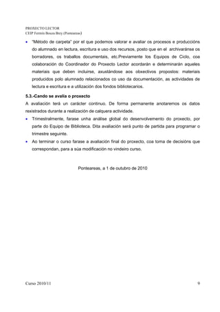 PROXECTO LECTOR
CEIP Fermín Bouza Brey (Ponteareas)

•   “Método de carpeta” por el que podemos valorar e avaliar os procesos e produccións
    do alumnado en lectura, escritura e uso dos recursos, posto que en el archivaránse os
    borradores, os traballos documentais, etc.Previamente los Equipos de Ciclo, coa
    colaboración do Coordinador do Proxecto Lector acordarán e determinarán aqueles
    materiais que deben incluirse, axustándose aos obxectivos propostos: materiais
    producidos polo alumnado relacionados co uso da documentación, as actividades de
    lectura e escritura e a utilización dos fondos bibliotecarios.

5.3.-Cando se avalía o proxecto
A avaliación terá un carácter continuo. De forma permanente anotaremos os datos
rexistrados durante a realización de calquera actividade.
•   Trimestralmente, farase unha análise global do desenvolvemento do proxecto, por
    parte do Equipo de Biblioteca. Dita avaliación será punto de partida para programar o
    trimestre seguinte.
•   Ao terminar o curso farase a avaliación final do proxecto, coa toma de decisións que
    correspondan, para a súa modificación no vindeiro curso.



                                Ponteareas, a 1 de outubro de 2010




Curso 2010/11                                                                          9
 