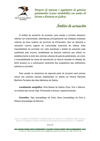 Proxecto de marcaxe e seguimento de gaivotas
                             patiamarelas (Larus michahellis) con anelas de
                             lectura a distancia en Galicia.


                                                              Ámbito de actuación

      O ámbito de actuación do proxecto, para acadar o primeiro obxectivo
referido con anterioridade, delimitarase principalmente nas múltiples entidades
urbanas da faixa costeira da provincia de Pontevedra. Non se descarta a
actuación noutros lugares da comunidade autónoma de Galicia. Esta
imposibilidade de concretar con máis exactitude o ámbito de actuación está
xustificada pola enorme variabilidade de factores externos que inflúen no
establecemento e éxito das colonias urbanas de gaivota patiamarela, así como
a inaccesibilidade ás zonas de reprodución (a maioría situadas en tellados de
difícil acceso) ou a autorización pertinente dos propietarios das edificacións
públicas ou privadas.


      Para acadar os obxectivos da segunda parte do proxecto será preciso
actuar nas colonias naturais establecidas no ámbito do Parque Nacional
Marítimo-Terrestre das Illas Atlánticas de Galicia:


      Localización xeográfica: Rías Baixas de Galicia (Cíes, Ons e Sálvora,
na entrada das rías de Vigo, Pontevedra e Arousa, respectivamente).


      Concellos: Vigo (arquipélago de Cíes), Bueu (arquipélago de Ons) e
Ribeira (arquipélago de Sálvora).




Grupo de Anelamento ANDURIÑA. Entidade científica sen ánimo de lucro fundada en 1985. Inscrita no
  Rexistro de Entidades de Carácter Ambiental da Comunidade Autónoma de Galicia co nº 2008/0083.

                                                10 de 29


     O Tobal, 35. 36940 Cangas (Pontevedra) • E-mail albertopastoriza@hotmail.com • Tel.: 658 993 396
 