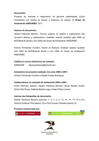 Documento:
Proxecto de marcaxe e seguimento de gaivotas patiamarelas (Larus
michahellis) con anelas de lectura a distancia, en Galicia. © Grupo de
Anelamento ANDURIÑA. 2011.


Autores do documento:
Alberto Pastoriza Barreiro. Técnico superior en xestión e organización dos
recursos naturais e paisaxísticos. Anelador experto (avalado polo CMA da
SEO/BirdLife dende o ano 2002) do Grupo de Anelamento ANDURIÑA.


Antonio Fernández Cordeiro. Doutor en Bioloxía. Anelador experto (avalado
polo CMA da SEO/BirdLife dende o ano 1985) do Grupo de Anelamento
ANDURIÑA.


Teléfono e correo electrónico de contacto:
658993396       albertopastoriza@hotmail.com


Aneladores do proxecto realizado nos anos 2000 e 2001:
Antonio Fernández Cordeiro e Rafael Costas Rodríguez.


Colaboradores na campaña de anelamento 2000 e 2001:
Emilio Martínez Sabarís, Alberto Pastoriza Barreiro, David Álvarez Graña,
Simón Rial Pousa, Soledad Bastos Lago e Pepe Piñeiro Lemos.


Autores das fotografías do documento:
Alberto Pastoriza Barreiro (páxinas: 1, 3, 4, 5, 8, 12, 14, 15, 17, 19 e 21),
Antonio Gutiérrez Pita (páxina: 23) e Sol Enriquez Paredes (páxina: 6).

Proxecto cofinanciado por:
 