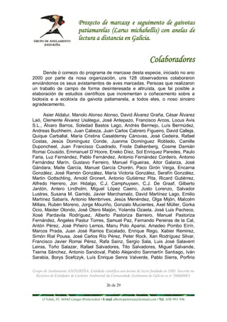 Proxecto de marcaxe e seguimento de gaivotas
                             patiamarelas (Larus michahellis) con anelas de
                             lectura a distancia en Galicia.


                                                                             Colaboradores
     Dende ó comezo do programa de marcaxe desta especie, iniciado no ano
2000 por parte da nosa organización, uns 128 observadores colaboraron
enviándonos os seus avistamentos de aves marcadas. Persoas que realizaron
un traballo de campo de forma desinteresada e altruísta, que fai posible a
elaboración de estudios científicos que incrementan o coñecemento sobre a
bioloxía e a ecoloxía da gaivota patiamarela, a todos eles, o noso sincero
agradecemento.

      Asier Aldalur, Manolo Alonso Alonso, David Álvarez Graña, César Álvarez
Laó, Clemente Álvarez Usátegui, José Antepazo, Francisco Arcos, Locus Avis
S.L., Álvaro Barros, Soledad Bastos Lago, Andrés Bermejo, Luís Bermúdez,
Andreas Buchheim, Juan Cabeza, Juan Carlos Cabrero Figueiro, David Calleja,
Quique Carballal, María Cristina Casalderrey Cánovas, José Cedeira, Rafael
Costas, Jesús Domínguez Conde, Juanma Domínguez Robledo, Camille
Duponcheel, Juan Francisco Cuadrado, Frode Dalkenberg, Cosme Damián
Romai Cousido, Emmanuel D`Hoore, Eneko Díez, Sol Enriquez Paredes, Paulo
Faria, Luz Fernández, Pablo Fernández, Antonio Fernández Cordeiro, Antonio
Fernández Marín, Gustavo Ferreiro, Manuel Figueiras, Aitor Galarza, José
Gándara, Maite García, Manuel García Chorén, Paco Girón Veiga, Encarna
González, José Ramón González, María Victoria González, Serafín González,
Martin Gottschling, Arnold Gronert, Antonio Gutiérrez Pita, Ricard Gutiérrez,
Alfredo Herrero, Jon Hidalgo, C.J. Camphuysen, C.J. De Graaf, Gilberto
Jardón, Antero Lindholm, Miguel López Caeiro, Justo Lorenzo, Salvador
Lustres, Susana M. Garrido, Javier Marchamalo, David Martínez Lago, Emilio
Martínez Sabarís, Antonio Membrives, Jesús Menéndez, Olga Mijón, Malcolm
Millais, Rubén Moreno, Jorge Mouriño, Gonzalo Mucientes, Axel Müller, Gorka
Ocio, Maider Olondo, José Otero Maijón, Yolanda Ozaeta, José Luis Pacheco,
Xosé Pardavila Rodríguez, Alberto Pastoriza Barreiro, Manuel Pastoriza
Fernández, Ángeles Pastur Torres, Samuel Paz, Fernando Pereiras de la Cal,
Antón Pérez, José Piñeiro Lemos, Manu Polo Aparisi, Amadeo Pombo Eirín,
Marcos Prada, Juan José Ramos Escalado, Enrique Rego, Xabier Remirez,
Simón Rial Pousa, José Carlos Río Pérez, Peter Rock, Xan Rodríguez Silvar,
Francisco Javier Romai Pérez, Rafa Sainz, Sergio Sala, Luis José Salaverri
Leiras, Toño Salazar, Rafael Salvadores, Tito Salvadores, Miguel Salvande,
Txema Sánchez, Antonio Sandoval, Pablo Alejandro Sanmartín Santiago, Iván
Sarabia, Borys Scefczyk, Luís Enrique Senra Valverde, Pablo Sierra, Porfirio

Grupo de Anelamento ANDURIÑA. Entidade científica sen ánimo de lucro fundada en 1985. Inscrita no
  Rexistro de Entidades de Carácter Ambiental da Comunidade Autónoma de Galicia co nº 2008/0083.

                                                26 de 29


     O Tobal, 35. 36940 Cangas (Pontevedra) • E-mail albertopastoriza@hotmail.com • Tel.: 658 993 396
 