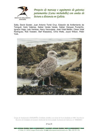 Proxecto de marcaxe e seguimento de gaivotas
                             patiamarelas (Larus michahellis) con anelas de
                             lectura a distancia en Galicia.

Solla, David Sowter, Juan Antonio Tomé Cruz, Estación de Anillamiento de
Txingudi, Xulio Valeiras, Xabier Varela Varela, Xabier Vázquez Pumariño,
Ignacio Vega, Lalo Ventoso, Harry Vercruijsse, José Vidal Meilán, César Vidal
Rodríguez, Rob Voesten, Stef Waasdorp, Chris Wells, Joyce Wilson, Peter
York.




Grupo de Anelamento ANDURIÑA. Entidade científica sen ánimo de lucro fundada en 1985. Inscrita no
  Rexistro de Entidades de Carácter Ambiental da Comunidade Autónoma de Galicia co nº 2008/0083.

                                                27 de 29


     O Tobal, 35. 36940 Cangas (Pontevedra) • E-mail albertopastoriza@hotmail.com • Tel.: 658 993 396
 