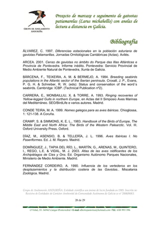 Proxecto de marcaxe e seguimento de gaivotas
                             patiamarelas (Larus michahellis) con anelas de
                             lectura a distancia en Galicia.


                                                                                 Bibliografía
ÁLVAREZ, C. 1997. Diferencias estacionales en la población asturiana de
gaviotas Patiamarillas. Jornadas Ornitológicas Cantábricas (Actas). Avilés.

ARCEA. 2001. Censo de gaviotas no ámbito do Parque das Illas Atlánticas e
Provincia de Pontevedra. Informe inédito. Pontevedra: Servicio Provincial de
Medio Ambiente Natural de Pontevedra, Xunta de Galicia.

BÁRCENA, F., TEIXEIRA, A. M. & BERMEJO, A. 1984. Breeding seabirds
populations in the Atlantic sector of the Iberian peninsula. Croxall, J. P., Evans,
P. G. H. & Schreiber, R. W. (eds): Status and conservation of the word´s
seabirds. Cambridge: ICBP. (Technical Publication nº2).

CARRERA, E., MONBAILLIU, X. & TORRE, A. 1993. Ringing recoveries of
Yellow-legged Gulls in northern Europe, en Actas del II Simposio Aves Marinas
del Mediterráneo. SEO/BirdLife e varios autores. Madrid.

CONDE TEIRA, M. A. 1999. Nomes galegos para as aves ibéricas. Chioglossa,
1: 121-138. A Coruña.

CRAMP, S. & SIMMONS, K. E. L., 1983. Handbook of the Birds of Europe, The
Middle East and North Africa: The Birds of the Western Palearctic. Vol. III.
Oxford University Press. Oxford.

DÍAZ, M., ASENSIO, B. & TELLERÍA, J. L. 1996. Aves Ibéricas I. No
Paseriformes. Ed. J. M. Reyero. Madrid.

DOMÍNGUEZ, J., TAPIA DEL RÍO, L., MARTÍN, G., ARENAS, M., QUINTERO,
I., REGO, L.E. & VIDAL, M. J. 2003. Atlas de las aves nidificantes de los
Archipiélagos de Cíes y Ons. Ed. Organismo Autónomo Parques Nacionales,
Ministerio de Medio Ambiente. Madrid.

FERNÁNDEZ CORDEIRO, A. 1990. Influencia de los vertederos en los
desplazamientos y la distribución costera de las Gaviotas.. Miscelania
Zoológica. Madrid.




Grupo de Anelamento ANDURIÑA. Entidade científica sen ánimo de lucro fundada en 1985. Inscrita no
  Rexistro de Entidades de Carácter Ambiental da Comunidade Autónoma de Galicia co nº 2008/0083.

                                                28 de 29


     O Tobal, 35. 36940 Cangas (Pontevedra) • E-mail albertopastoriza@hotmail.com • Tel.: 658 993 396
 