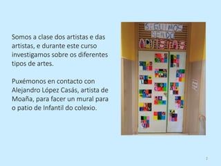 2
Somos a clase dos artistas e das
artistas, e durante este curso
investigamos sobre os diferentes
tipos de artes.
Puxémonos en contacto con
Alejandro López Casás, artista de
Moaña, para facer un mural para
o patio de Infantil do colexio.
 