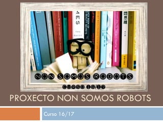 PROXECTO NON SOMOS ROBOTS
Curso 16/17