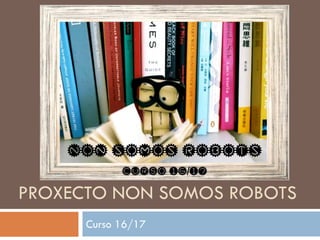 PROXECTO NON SOMOS ROBOTS
Curso 16/17
 