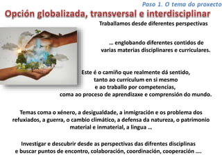 Traballamos desde diferentes perspectivas
… englobando diferentes contidos de
varias materias disciplinares e curriculares.
Este é o camiño que realmente dá sentido,
tanto ao currículum en si mesmo
e ao traballo por competencias,
coma ao proceso de aprendizaxe e comprensión do mundo.
Temas coma o xénero, a desigualdade, a inmigración e os problema dos
refuxiados, a guerra, o cambio climático, a defensa da natureza, o patrimonio
material e inmaterial, a lingua …
Investigar e descubrir desde as perspectivas das difrentes disciplinas
e buscar puntos de encontro, colaboración, coordinación, cooperación ….
 
