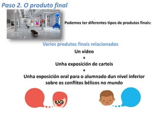 Paso 2. O produto final
Podemos ter diferentes tipos de produtos finais:
Un vídeo
+
Unha exposición de carteis
+
Unha exposición oral para o alumnado dun nivel inferior
sobre os conflitos bélicos no mundo
Varios produtos finais relacionados
 