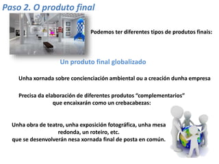 Paso 2. O produto final
Podemos ter diferentes tipos de produtos finais:
Un produto final globalizado
Unha xornada sobre concienciación ambiental ou a creación dunha empresa
Precisa da elaboración de diferentes produtos “complementarios”
que encaixarán como un crebacabezas:
Unha obra de teatro, unha exposición fotográfica, unha mesa
redonda, un roteiro, etc.
que se desenvolverán nesa xornada final de posta en común.
 