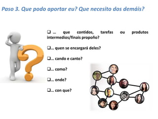 Paso 3. Que podo aportar eu? Que necesito dos demáis?
 … que contidos, tarefas ou produtos
intermedios/finais propoño?
… quen se encargará deles?
… cando e canto?
… como?
… onde?
… con que?
 