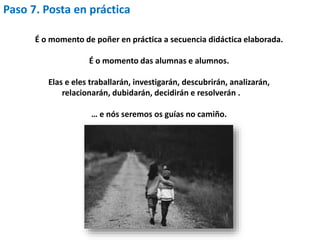 Paso 7. Posta en práctica
É o momento de poñer en práctica a secuencia didáctica elaborada.
É o momento das alumnas e alumnos.
Elas e eles traballarán, investigarán, descubrirán, analizarán,
relacionarán, dubidarán, decidirán e resolverán .
… e nós seremos os guías no camiño.
 