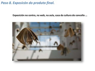 Paso 8. Exposicón do produto final.
Exposición no centro, na web, na aula, casa da cultura do concello …
 
