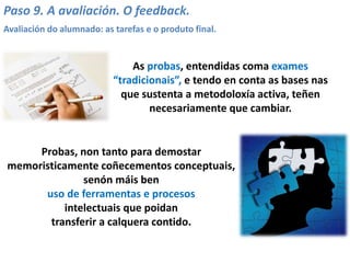 Paso 9. A avaliación. O feedback.
Avaliación do alumnado: as tarefas e o produto final.
As probas, entendidas coma exames
“tradicionais”, e tendo en conta as bases nas
que sustenta a metodoloxía activa, teñen
necesariamente que cambiar.
Probas, non tanto para demostar
memoristicamente coñecementos conceptuais,
senón máis ben
uso de ferramentas e procesos
intelectuais que poidan
transferir a calquera contido.
 