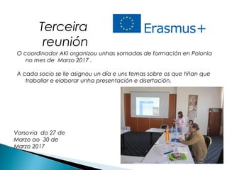 O coordinador AKI organizou unhas xornadas de formación en Polonia
no mes de Marzo 2017 .
A cada socio se lle asignou un día e uns temas sobre os que tiñan que
traballar e elaborar unha presentación e disertación.
Terceira
reunión
Varsovia do 27 de
Marzo ao 30 de
Marzo 2017
 