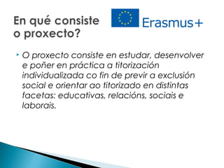  O proxecto consiste en estudar, desenvolver
e poñer en práctica a titorización
individualizada co fin de previr a exclusión
social e orientar ao titorizado en distintas
facetas: educativas, relacións, sociais e
laborais.
 