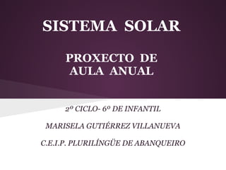 SISTEMA SOLAR
PROXECTO DE
AULA ANUAL
2º CICLO- 6º DE INFANTIL
MARISELA GUTIÉRREZ VILLANUEVA
C.E.I.P. PLURILÍNGÜE DE ABANQUEIRO
 