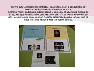 XUNTO CUNHA PERSONAXE COÑECIDA VIAXAMOS Á LÚA E COÑECEMOS AO
PRIMEIRO HOME E NAVE QUE CHEGARON A ELA.
DESPOIS TAMÉN QUIXEMOS SABER PORQUÉ A LÚA NON SE VÍA IGUAL TODOS OS
DÍAS, ASÍ QUE AVERIGUAMOS QUE PASA POR DISTINTAS FASES AO LONGO DO
MES, XA QUE A LÚA COMA O NOSO PLANETA NON ESTÁ PARADA, SENON QUE SE
MOVE AO NOSO REDOR E NÓS AO REDOR DO SOL.
 