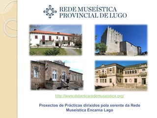 http://www.didacticaredemuseistica.org/
Proxectos de Prácticas dirixidos pola xerente da Rede
Museística Encarna Lago
 