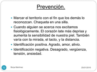 Prevención.
 Marcar el territorio con el fin que los demás lo
reconozcan. Chaqueta en una silla.
 Cuando alguien se acerca nos excitamos
fisiológicamente. El corazón late más deprisa y
aumenta la sensibilidad de nuestra piel. También
varía con la mirada, el tacto, y la distancia.
 Identificación positiva. Agrado, amor, alivio.
 Identificación negativa. Desagrado, vergüenza,
tensión, ansiedad.
25/01/201612 Borja Martínez
 