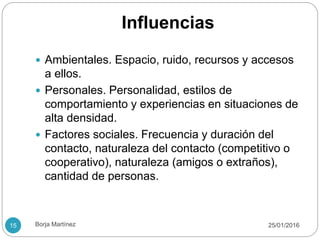 Influencias
 Ambientales. Espacio, ruido, recursos y accesos
a ellos.
 Personales. Personalidad, estilos de
comportamiento y experiencias en situaciones de
alta densidad.
 Factores sociales. Frecuencia y duración del
contacto, naturaleza del contacto (competitivo o
cooperativo), naturaleza (amigos o extraños),
cantidad de personas.
25/01/201615 Borja Martínez
 
