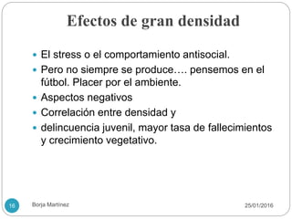 Efectos de gran densidad
 El stress o el comportamiento antisocial.
 Pero no siempre se produce…. pensemos en el
fútbol. Placer por el ambiente.
 Aspectos negativos
 Correlación entre densidad y
 delincuencia juvenil, mayor tasa de fallecimientos
y crecimiento vegetativo.
25/01/201616 Borja Martínez
 