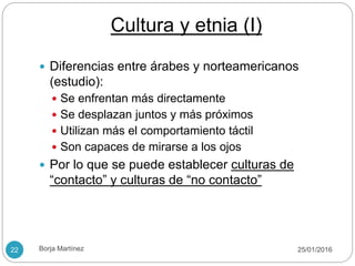Cultura y etnia (I)
 Diferencias entre árabes y norteamericanos
(estudio):
 Se enfrentan más directamente
 Se desplazan juntos y más próximos
 Utilizan más el comportamiento táctil
 Son capaces de mirarse a los ojos
 Por lo que se puede establecer culturas de
“contacto” y culturas de “no contacto”
25/01/201622 Borja Martínez
 