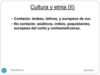 Cultura y etnia (II)
 Contacto: árabes, latinos, y europeos de sur.
 No contacto: asiáticos, indios, paquistaníes,
europeos del norte y norteameticanos.
25/01/201623 Borja Martínez
 