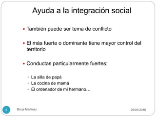 Ayuda a la integración social
 También puede ser tema de conflicto
 El más fuerte o dominante tiene mayor control del
territorio
 Conductas particularmente fuertes:
 La silla de papá
 La cocina de mamá
 El ordenador de mi hermano…
25/01/20166 Borja Martínez
 
