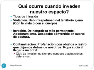 Qué ocurre cuando invaden
nuestro espacio?
 Tipos de intrusión
 Violación. Uso irrespetuoso del territorio ajeno
(Con la vista o con el cuerpo)
 Invasión. De naturaleza más permanente.
Apoderamiento. Despacho convertido en cuarto
de costura.
 Contaminación. Profanación con objetos o rastro
que dejamos detrás de nosotros. Ropa sucia al
llegar a un hotel.
 Ojo!: La invasión no siempre conduce a actuaciones
defensivas.
25/01/20168 Borja Martínez
 