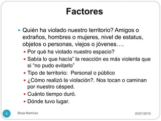 Factores
 Quién ha violado nuestro territorio? Amigos o
extraños, hombres o mujeres, nivel de estatus,
objetos o personas, viejos o jóvenes….
 Por qué ha violado nuestro espacio?
 Sabía lo que hacía” la reacción es más violenta que
si “no pudo evitarlo”
 Tipo de territorio: Personal o público
 ¿Cómo realizó la violación?. Nos tocan o caminan
por nuestro césped.
 Cuánto tiempo duró.
 Dónde tuvo lugar.
25/01/20169 Borja Martínez
 