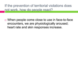 If the prevention of territorial violations does not work, how do people react?When people come close to use in face-to-face encounters, we are physiologically aroused; heart rate and skin responses increase. 