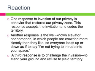ReactionOne response to invasion of our privacy is behavior that restores our privacy zone. This response accepts the invitation and cedes the territory. Another response is the well-known elevator phenomenon, in which people are crowded more closely than they like, so everyone looks up or down as if to say “I’m not trying to intrude into your space.” A third response is to challenge the invasion—to stand your ground and refuse to yield territory. 