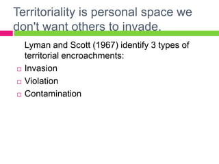 Territoriality is personal space we don't want others to invade. 	Lyman and Scott (1967) identify 3 types of territorial encroachments: InvasionViolationContamination