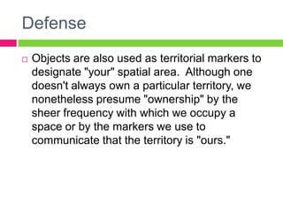 DefenseObjects are also used as territorial markers to designate "your" spatial area.  Although one doesn't always own a particular territory, we nonetheless presume "ownership" by the sheer frequency with which we occupy a space or by the markers we use to communicate that the territory is "ours." 