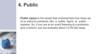 4. Public
Public space is the space that characterizes how close we
sit or stand to someone, like a public figure or public
speaker. So, if you are at an event listening to a professor
give a lecture, you are probably about 12-25 feet away.
 