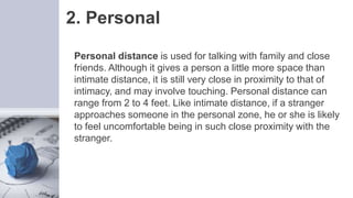 2. Personal
Personal distance is used for talking with family and close
friends. Although it gives a person a little more space than
intimate distance, it is still very close in proximity to that of
intimacy, and may involve touching. Personal distance can
range from 2 to 4 feet. Like intimate distance, if a stranger
approaches someone in the personal zone, he or she is likely
to feel uncomfortable being in such close proximity with the
stranger.
 