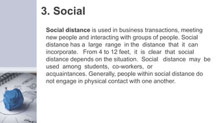 3. Social
Social distance is used in business transactions, meeting
new people and interacting with groups of people. Social
distance has a large range in the distance that it can
incorporate. From 4 to 12 feet, it is clear that social
distance depends on the situation. Social distance may be
used among students, co-workers, or
acquaintances. Generally, people within social distance do
not engage in physical contact with one another.
 
