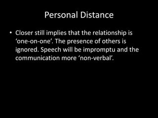 Personal Distance
• Closer still implies that the relationship is
  ‘one-on-one’. The presence of others is
  ignored. Speech will be impromptu and the
  communication more ‘non-verbal’.
 