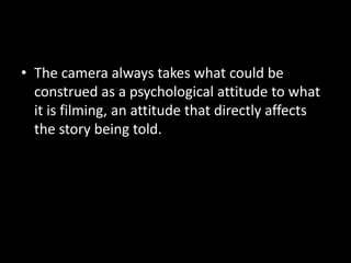 • The camera always takes what could be
  construed as a psychological attitude to what
  it is filming, an attitude that directly affects
  the story being told.
 