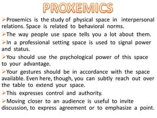 Proxemics is the study of physical space in interpersonal
relations. Space is related to behavioral norms.
The way people use space tells you a lot about them.
In a professional setting space is used to signal power
and status.
You should use the psychological power of this space
to your advantage.
Your gestures should be in accordance with the space
available. Even here, though, you can subtly reach out over
the table to extend your space.
This expresses control and authority.
Moving closer to an audience is useful to invite
discussion, to express agreement or to emphasize a point.
 
